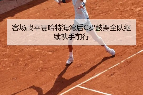 客场战平赛哈特海湾后C罗鼓舞全队继续携手前行